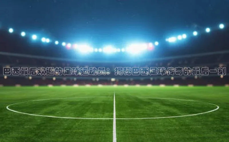 zoty中欧体育ARGA公司巴西最后欢迎的足球运动员：揭秘巴西足球传奇的最后一刻