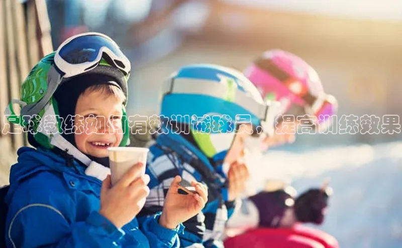中欧体育全站app在线登录京东足球教练如何有效训诫球员，提高训练效果