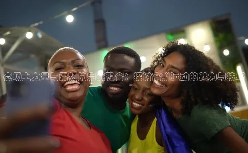 中欧体育网页版入口百度健康赛场上力量与柔韧的完美融合：探讨高弹运动的魅力与技巧