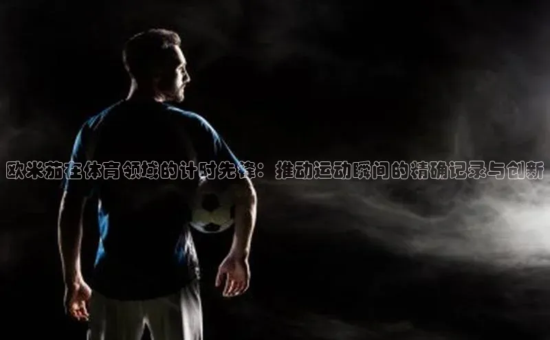 欧米茄在体育领域的计时先锋：推动运动瞬间的精确记录与创新